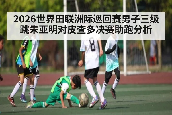2026世界田联洲际巡回赛男子三级跳朱亚明对皮查多决赛助跑分析